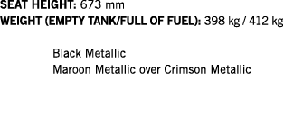 SEAT HEIGHT: 673 mm WEIGHT (EMPTY TANK FULL OF FUEL): 398 kg   412 kg  Black Metallic Maroon Metallic over Crimson Me   